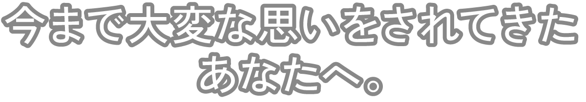 今まで大変な思いをされてきたあなたへ。