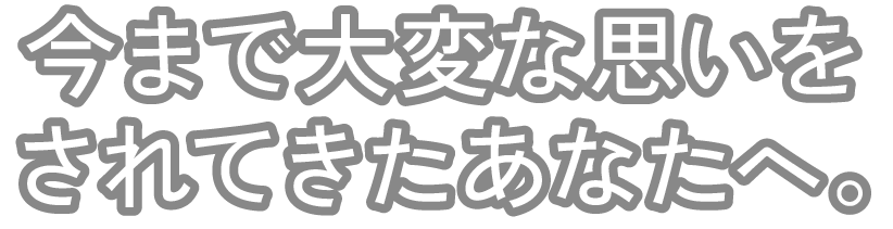 今まで大変な思いをされてきたあなたへ。